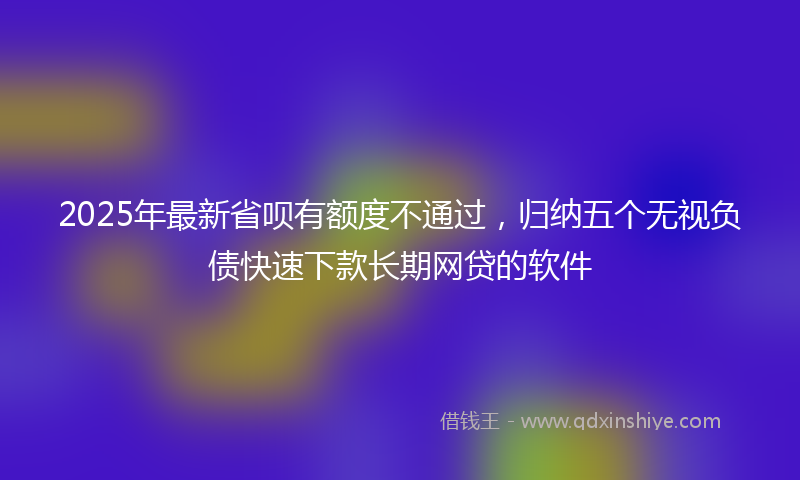 2025年最新省呗有额度不通过，归纳五个无视负债快速下款长期网贷的软件