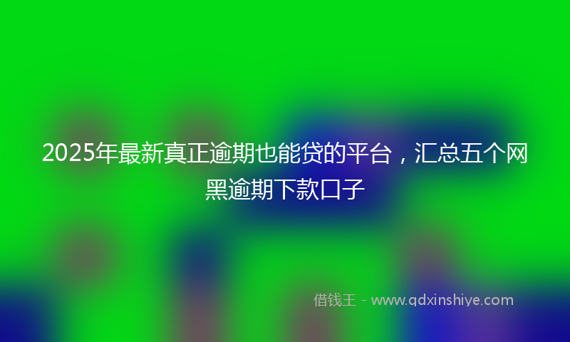 2025年最新真正逾期也能贷的平台，汇总五个网黑逾期下款口子