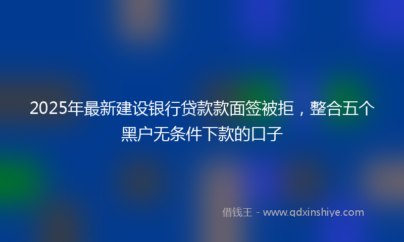 2025年最新建设银行贷款款面签被拒，整合五个黑户无条件下款的口子