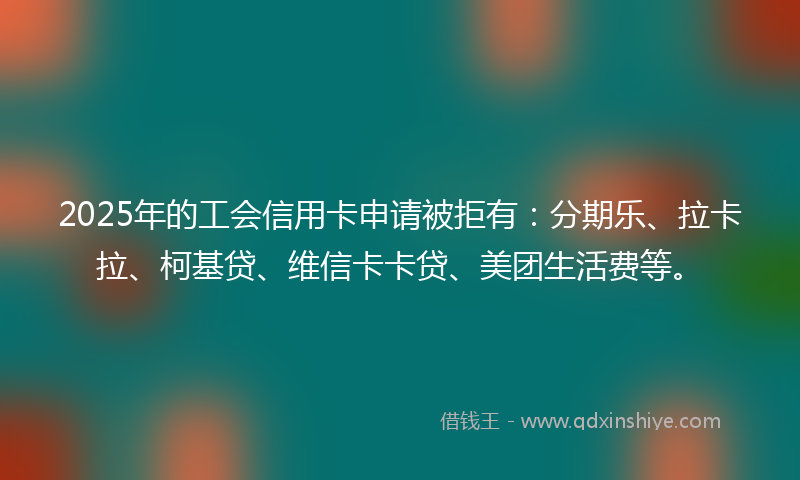2025年的工会信用卡申请被拒有：分期乐、拉卡拉、柯基贷、维信卡卡贷、美团生活费等。