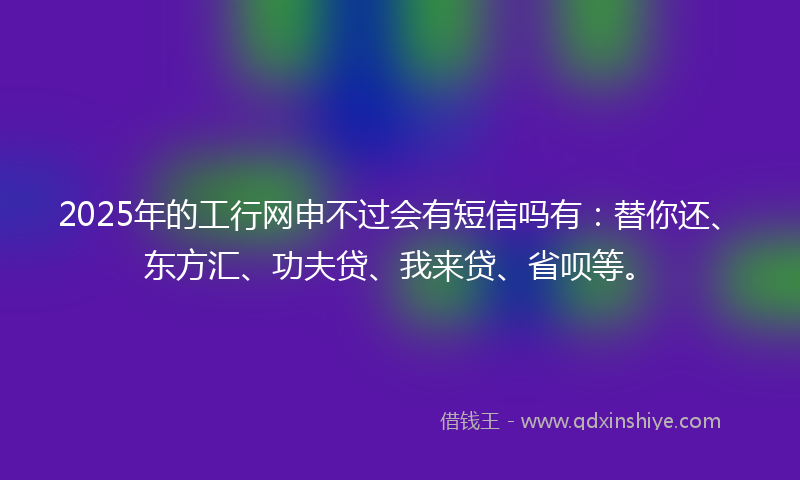 2025年的工行网申不过会有短信吗有：替你还、东方汇、功夫贷、我来贷、省呗等。