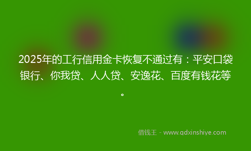 2025年的工行信用金卡恢复不通过有：平安口袋银行、你我贷、人人贷、安逸花、百度有钱花等。