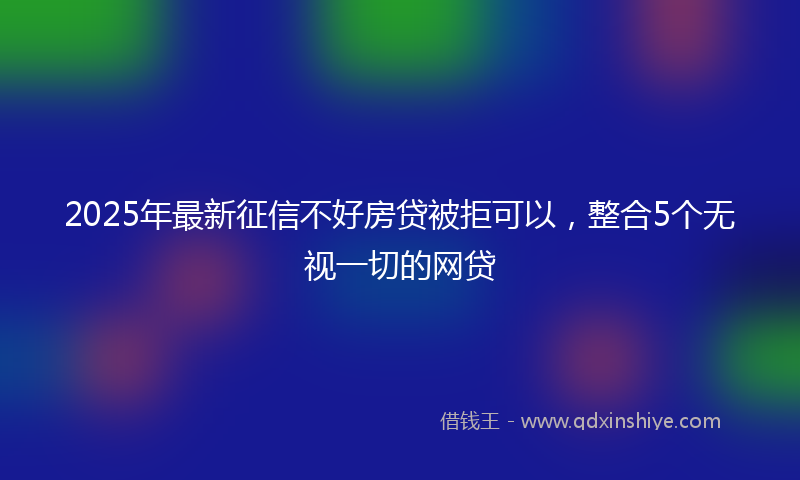 2025年最新征信不好房贷被拒可以，整合5个无视一切的网贷