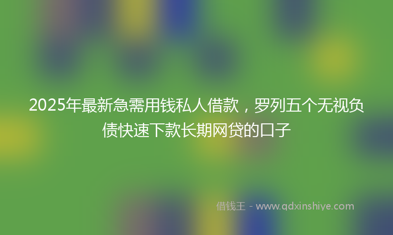 2025年最新急需用钱私人借款，罗列五个无视负债快速下款长期网贷的口子
