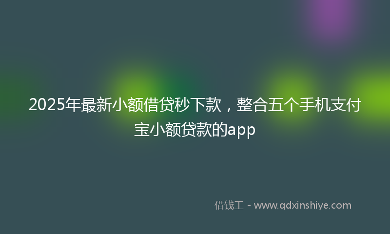 2025年最新小额借贷秒下款，整合五个手机支付宝小额贷款的app