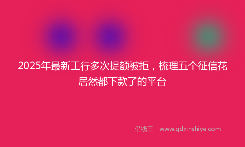 2025年最新工行多次提额被拒，梳理五个征信花居然都下款了的平台