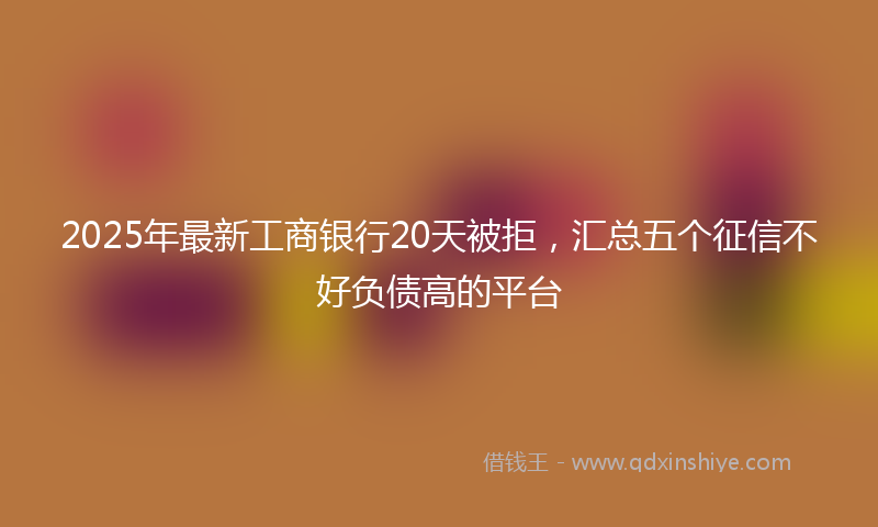 2025年最新工商银行20天被拒，汇总五个征信不好负债高的平台