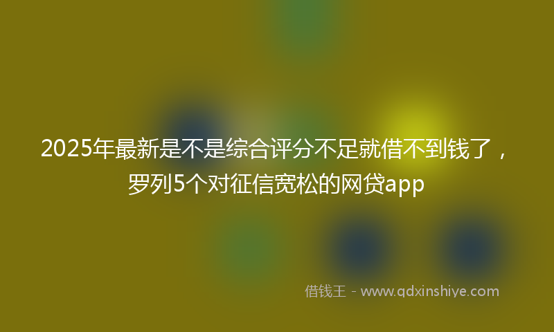 2025年最新是不是综合评分不足就借不到钱了，罗列5个对征信宽松的网贷app