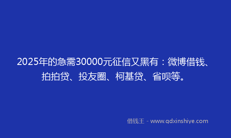 2025年的急需30000元征信又黑有：微博借钱、拍拍贷、投友圈、柯基贷、省呗等。