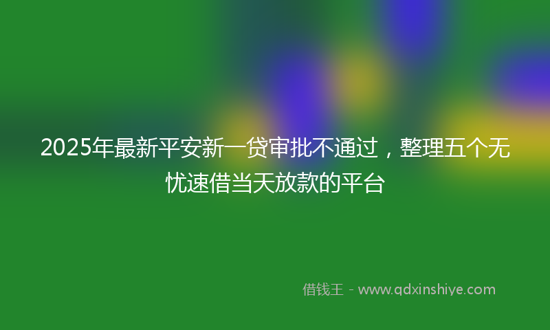 2025年最新平安新一贷审批不通过，整理五个无忧速借当天放款的平台
