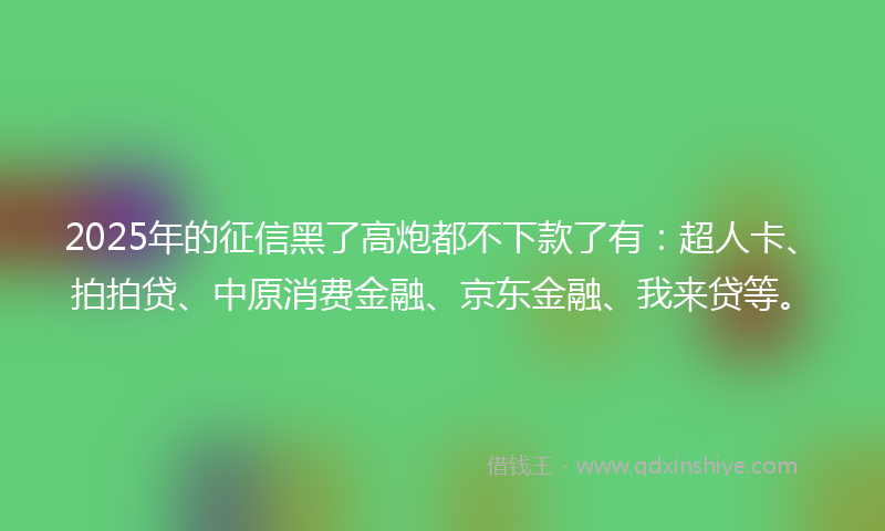 2025年的征信黑了高炮都不下款了有：超人卡、拍拍贷、中原消费金融、京东金融、我来贷等。