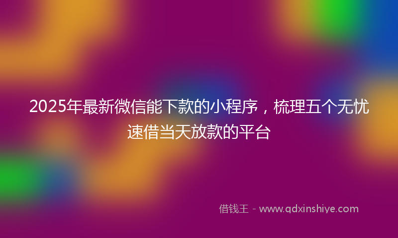 2025年最新微信能下款的小程序，梳理五个无忧速借当天放款的平台