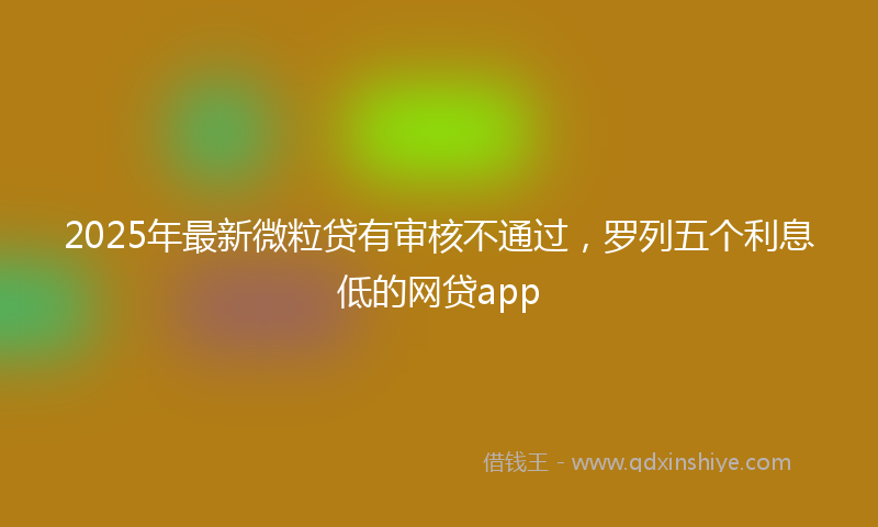 2025年最新微粒贷有审核不通过，罗列五个利息低的网贷app