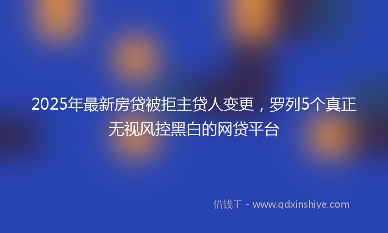 2025年最新房贷被拒主贷人变更，罗列5个真正无视风控黑白的网贷平台