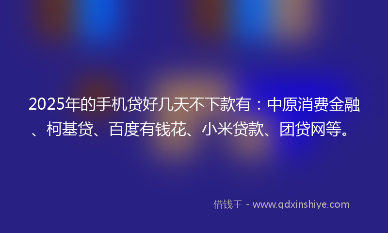 2025年的手机贷好几天不下款有：中原消费金融、柯基贷、百度有钱花、小米贷款、团贷网等。