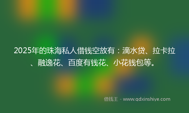 2025年的珠海私人借钱空放有：滴水贷、拉卡拉、融逸花、百度有钱花、小花钱包等。
