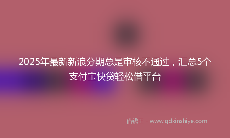 2025年最新新浪分期总是审核不通过，汇总5个支付宝快贷轻松借平台