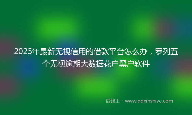 2025年最新无视信用的借款平台怎么办，罗列五个无视逾期大数据花户黑户软件