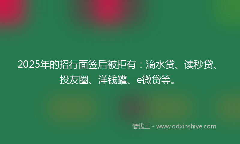 2025年的招行面签后被拒有：滴水贷、读秒贷、投友圈、洋钱罐、e微贷等。