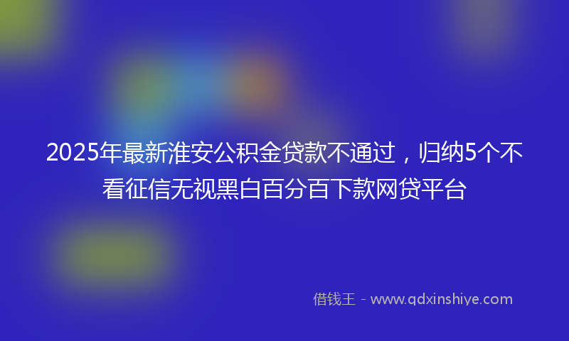 2025年最新淮安公积金贷款不通过，归纳5个不看征信无视黑白百分百下款网贷平台