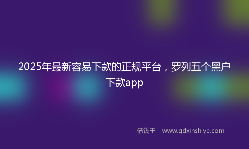2025年最新容易下款的正规平台，罗列五个黑户下款app