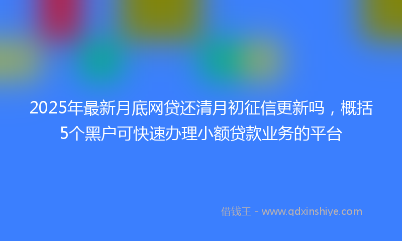2025年最新月底网贷还清月初征信更新吗，概括5个黑户可快速办理小额贷款业务的平台