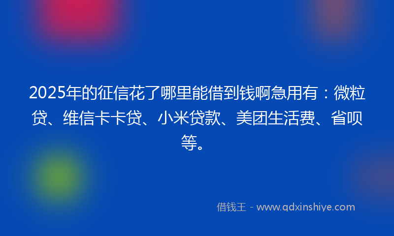 2025年的征信花了哪里能借到钱啊急用有：微粒贷、维信卡卡贷、小米贷款、美团生活费、省呗等。