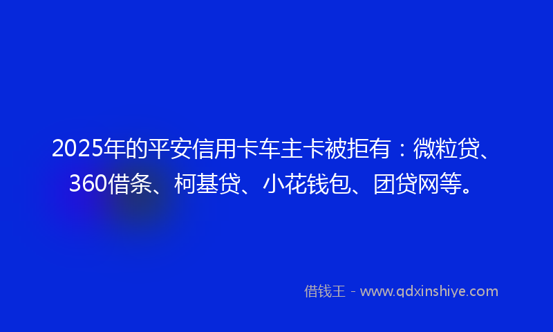 2025年的平安信用卡车主卡被拒有：微粒贷、360借条、柯基贷、小花钱包、团贷网等。