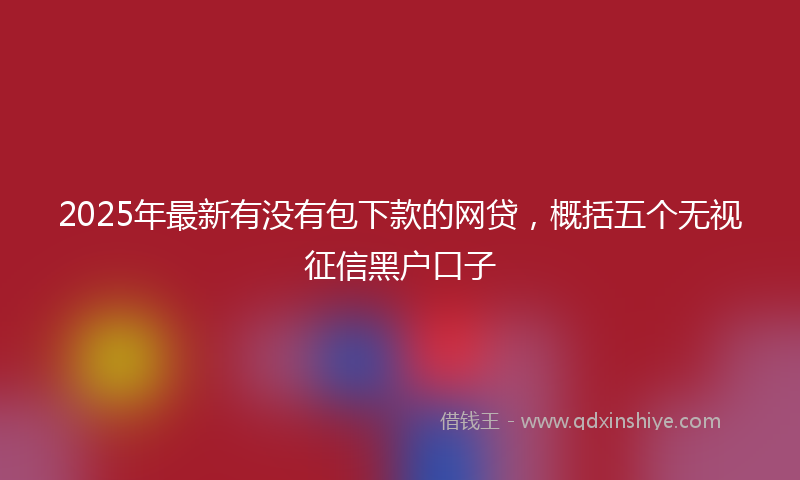 2025年最新有没有包下款的网贷，概括五个无视征信黑户口子