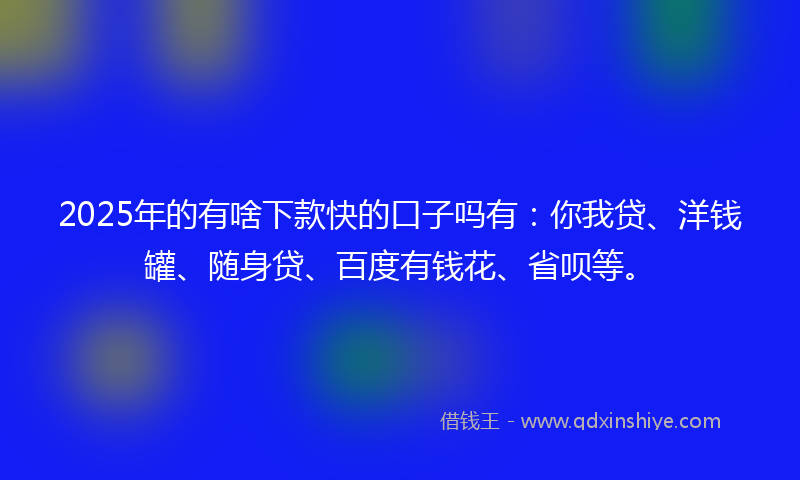 2025年的有啥下款快的口子吗有：你我贷、洋钱罐、随身贷、百度有钱花、省呗等。