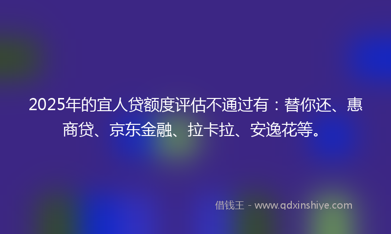 2025年的宜人贷额度评估不通过有：替你还、惠商贷、京东金融、拉卡拉、安逸花等。