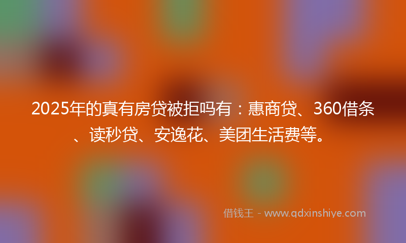 2025年的真有房贷被拒吗有：惠商贷、360借条、读秒贷、安逸花、美团生活费等。