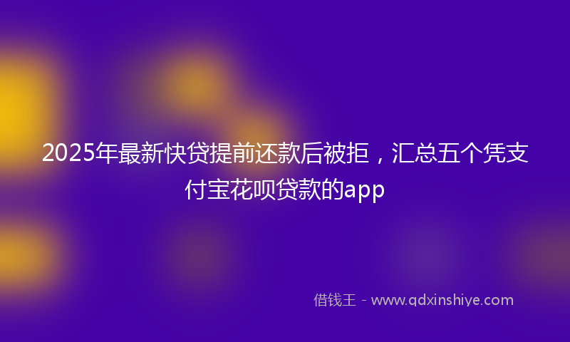 2025年最新快贷提前还款后被拒，汇总五个凭支付宝花呗贷款的app