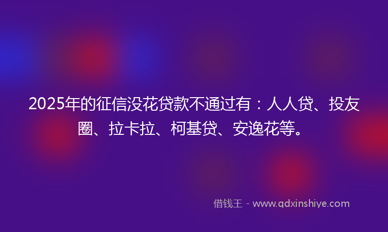 2025年的征信没花贷款不通过有：人人贷、投友圈、拉卡拉、柯基贷、安逸花等。
