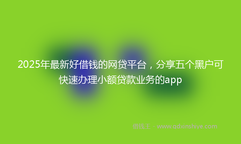 2025年最新好借钱的网贷平台，分享五个黑户可快速办理小额贷款业务的app