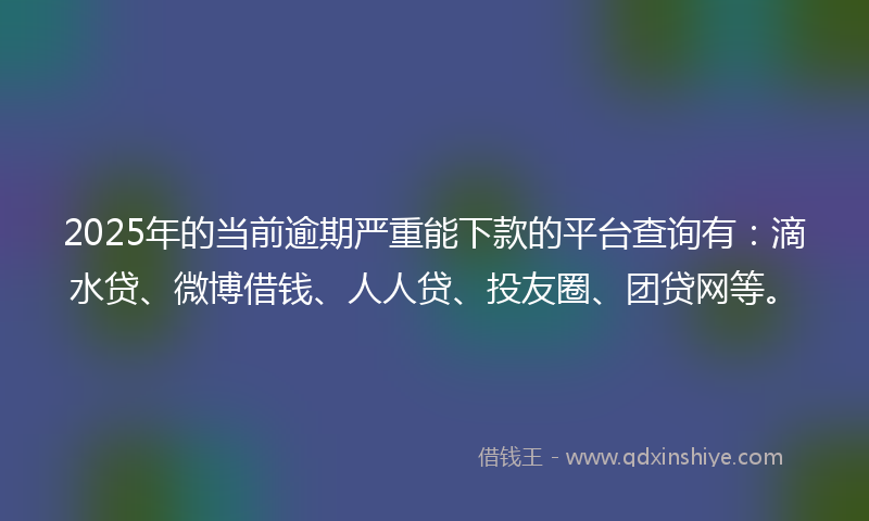 2025年的当前逾期严重能下款的平台查询有：滴水贷、微博借钱、人人贷、投友圈、团贷网等。