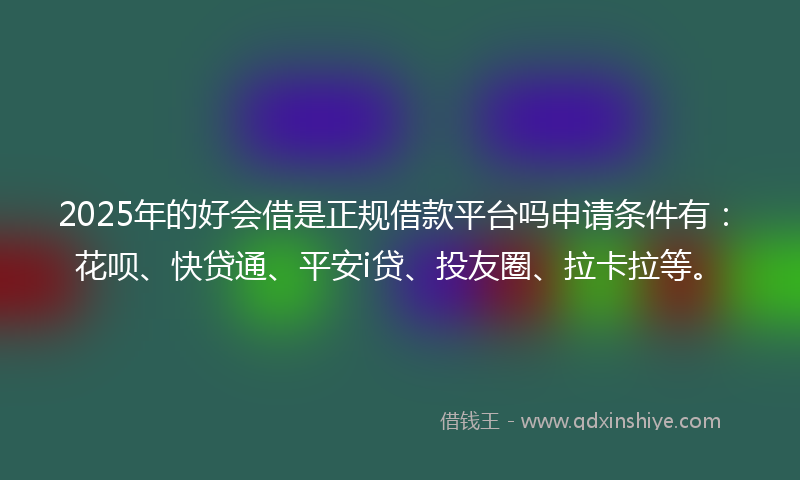 2025年的好会借是正规借款平台吗申请条件有：花呗、快贷通、平安i贷、投友圈、拉卡拉等。