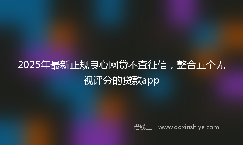 2025年最新正规良心网贷不查征信，整合五个无视评分的贷款app