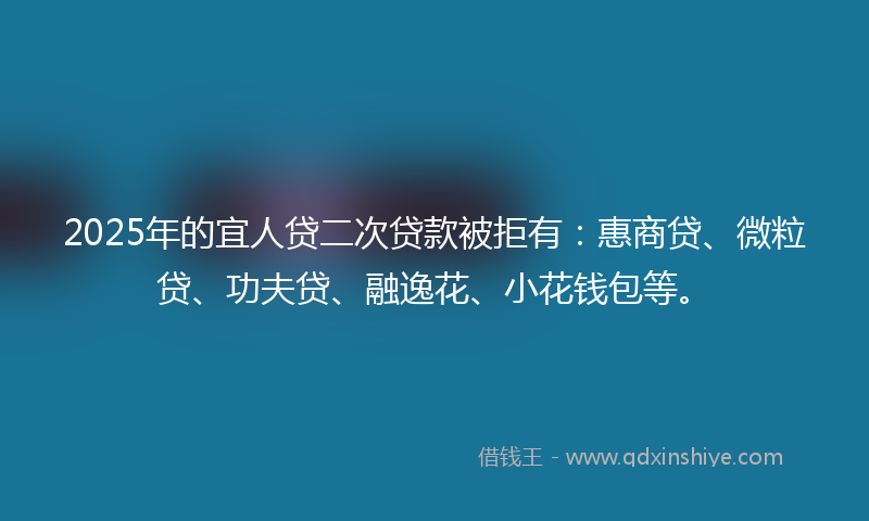 2025年的宜人贷二次贷款被拒有：惠商贷、微粒贷、功夫贷、融逸花、小花钱包等。