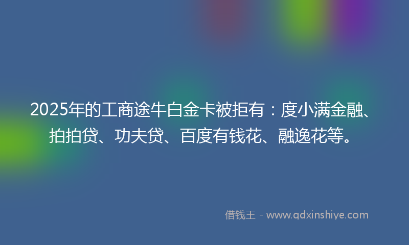 2025年的工商途牛白金卡被拒有：度小满金融、拍拍贷、功夫贷、百度有钱花、融逸花等。