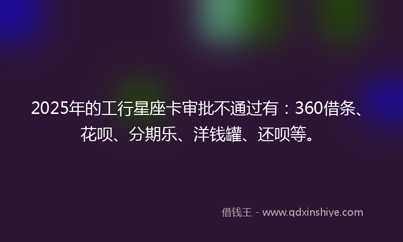 2025年的工行星座卡审批不通过有：360借条、花呗、分期乐、洋钱罐、还呗等。
