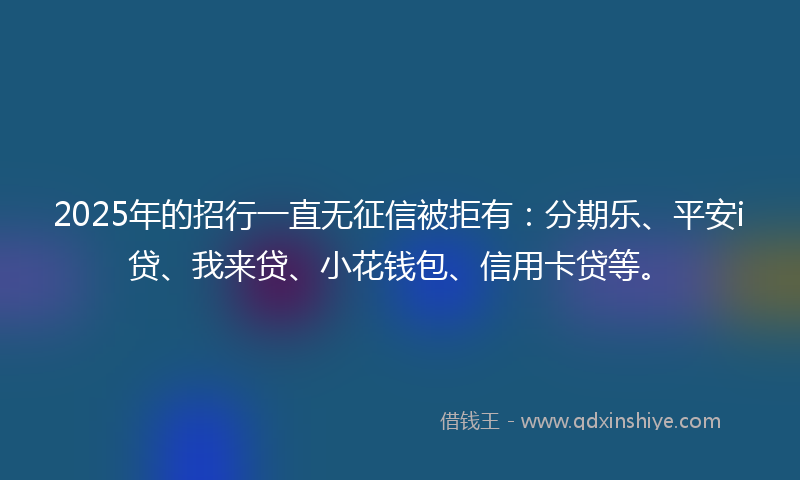 2025年的招行一直无征信被拒有：分期乐、平安i贷、我来贷、小花钱包、信用卡贷等。