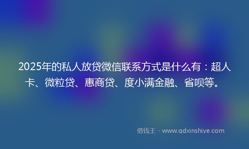 2025年的私人放贷微信联系方式是什么有：超人卡、微粒贷、惠商贷、度小满金融、省呗等。