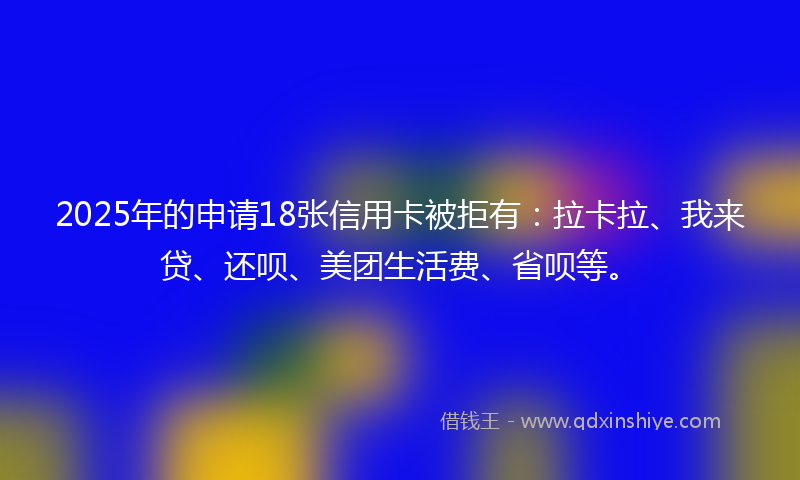 2025年的申请18张信用卡被拒有：拉卡拉、我来贷、还呗、美团生活费、省呗等。