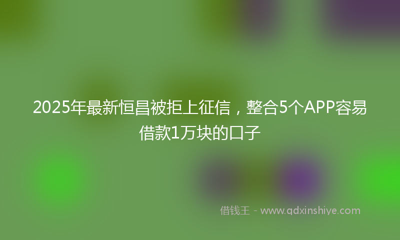 2025年最新恒昌被拒上征信，整合5个APP容易借款1万块的口子