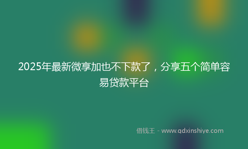 2025年最新微享加也不下款了，分享五个简单容易贷款平台