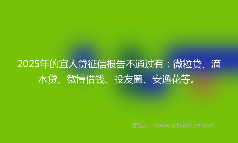 2025年的宜人贷征信报告不通过有：微粒贷、滴水贷、微博借钱、投友圈、安逸花等。