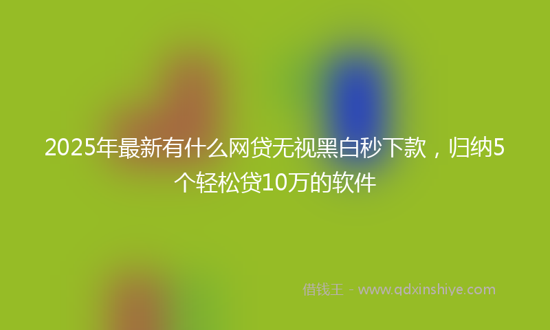 2025年最新有什么网贷无视黑白秒下款，归纳5个轻松贷10万的软件
