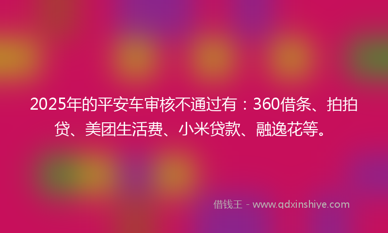 2025年的平安车审核不通过有：360借条、拍拍贷、美团生活费、小米贷款、融逸花等。