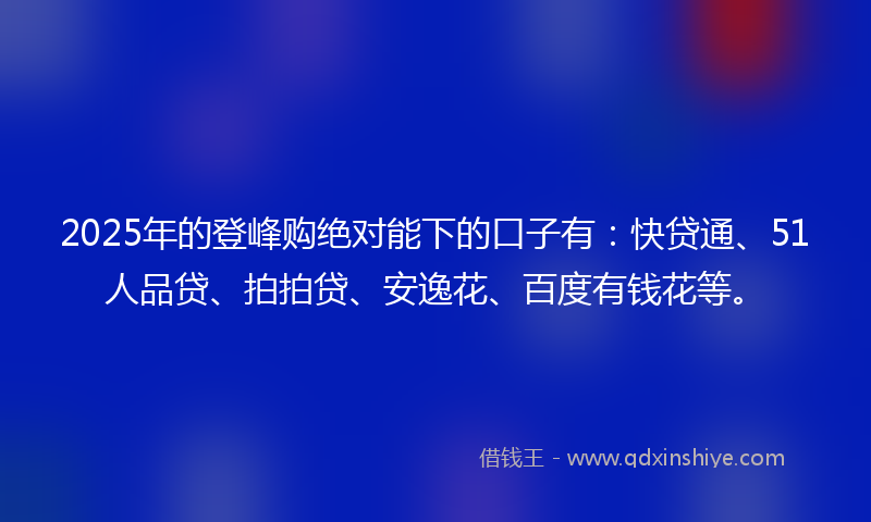 2025年的登峰购绝对能下的口子有：快贷通、51人品贷、拍拍贷、安逸花、百度有钱花等。